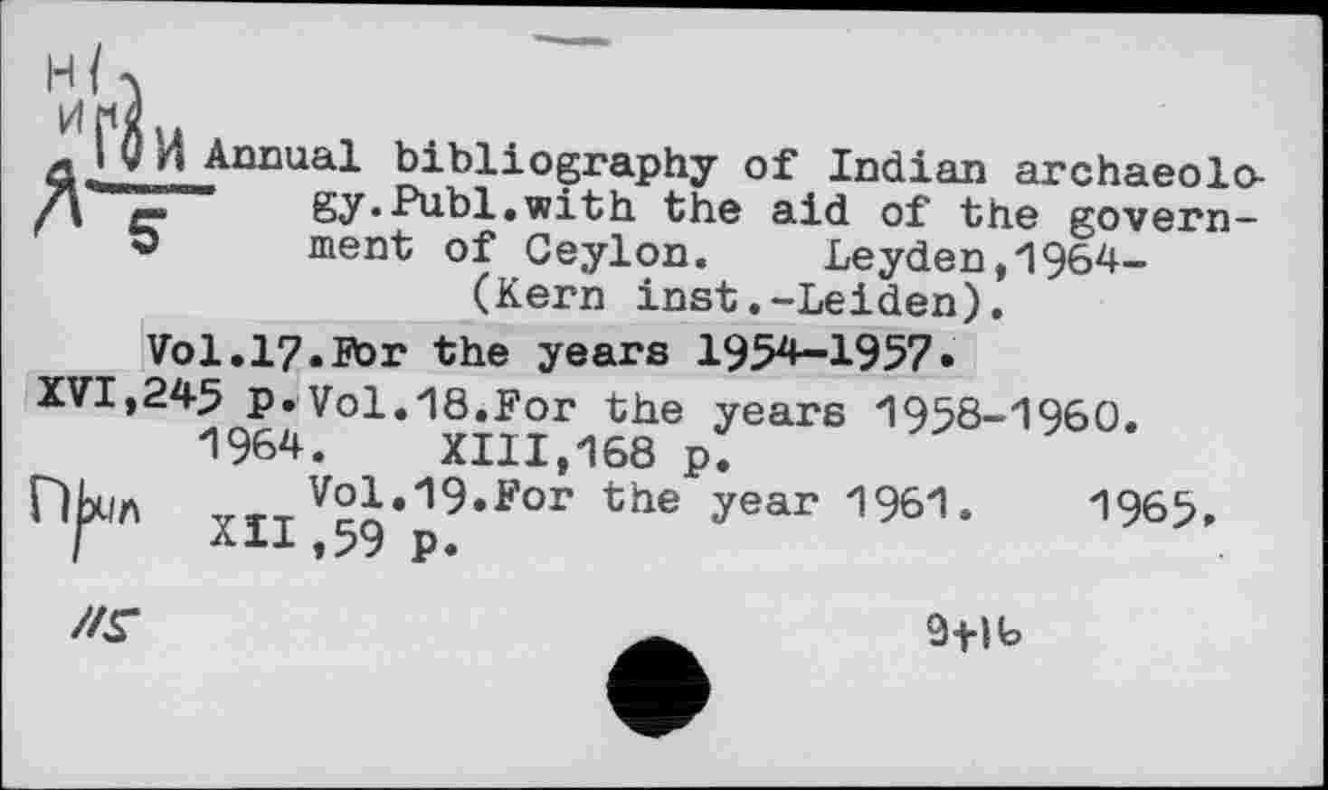 ﻿Л І О и Annual bibliography of Indian archaeolo-""Z“" gy.Publ.with the aid of the govern-ment of Ceylon. Leyden,1964-(Kern inst.-Leiden).
Vol.17.For the years 1954-1957•
XVI,245 p.Vol.18.For the years 1958-1960. 1964.	XIII,168 p.
ПЬсіл YTTV2j,19,F°r the ?ear 1961.	196S
I *11»59 p.
//Г
